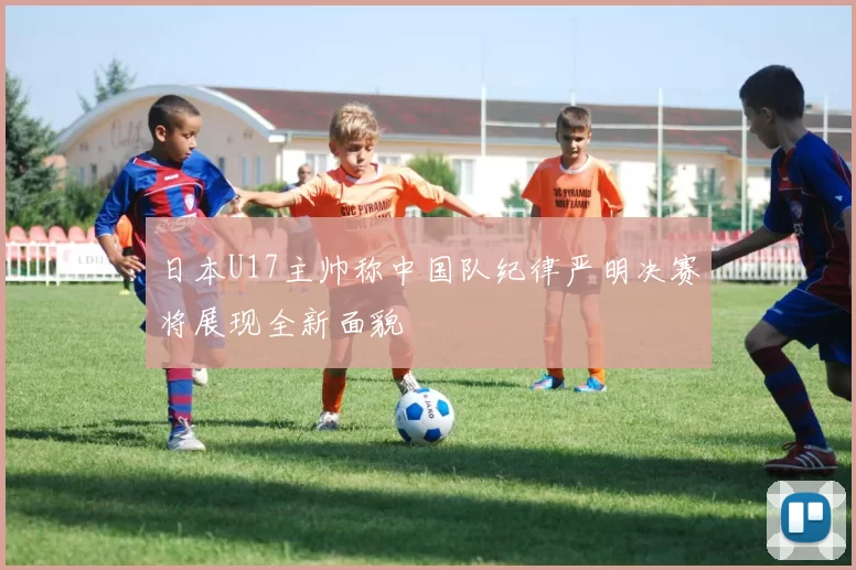 日本U17主帅称中国队纪律严明决赛将展现全新面貌