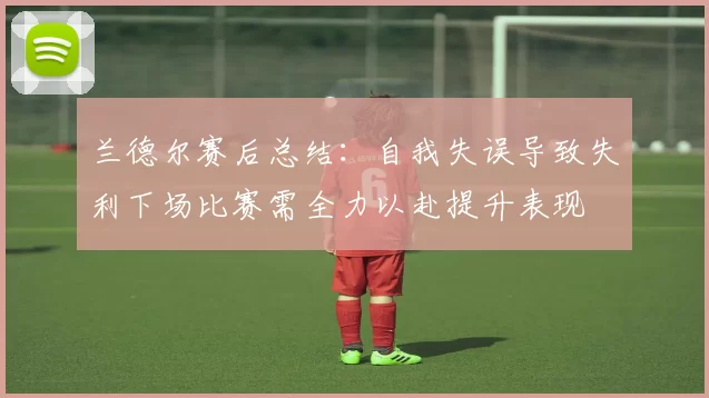 兰德尔赛后总结：自我失误导致失利下场比赛需全力以赴提升表现