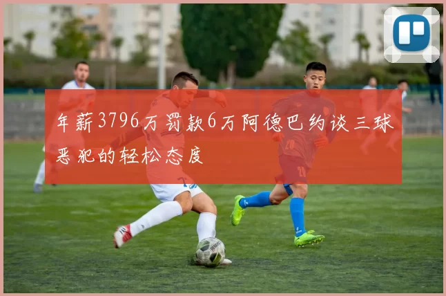 年薪3796万罚款6万阿德巴约谈三球恶犯的轻松态度