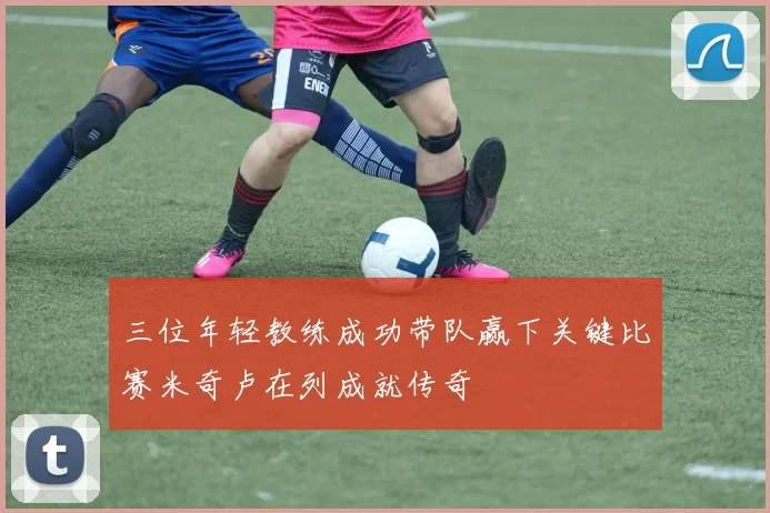 三位年轻教练成功带队赢下关键比赛米奇卢在列成就传奇