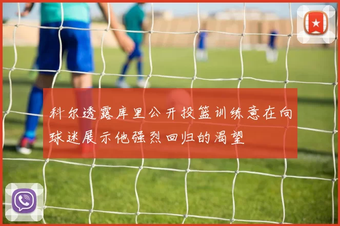 科尔透露库里公开投篮训练意在向球迷展示他强烈回归的渴望