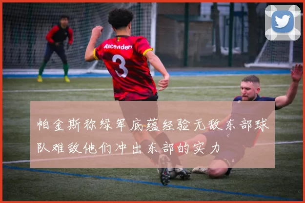帕金斯称绿军底蕴经验无敌东部球队难敌他们冲出东部的实力
