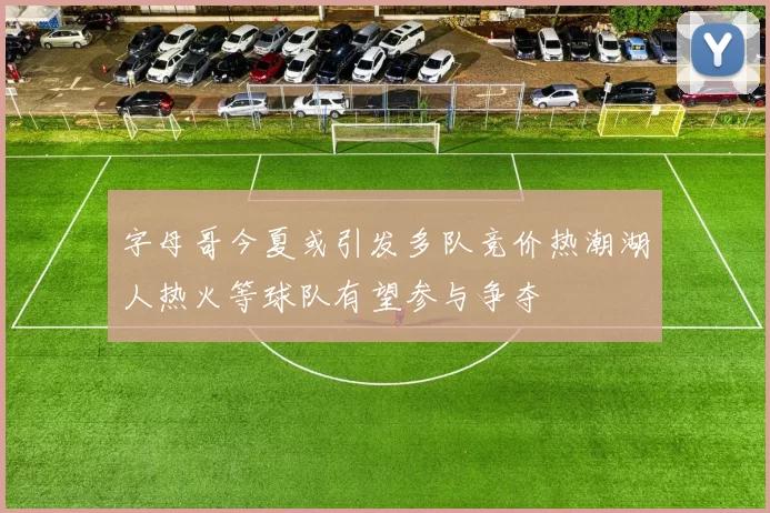 字母哥今夏或引发多队竞价热潮湖人热火等球队有望参与争夺