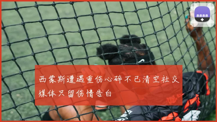 西蒙斯遭遇重伤心碎不已清空社交媒体只留伤情告白