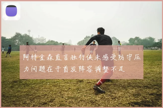阿特金森直言独行侠未感受防守压力问题在于首发阵容调整不足