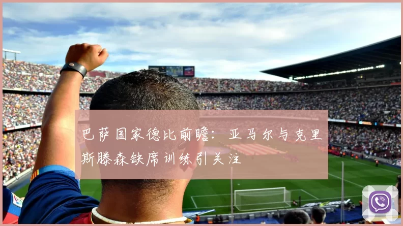 巴萨国家德比前瞻：亚马尔与克里斯滕森缺席训练引关注