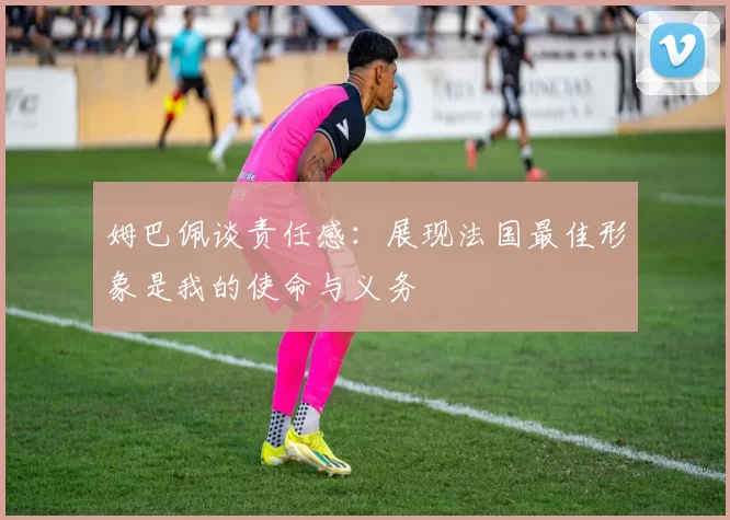姆巴佩谈责任感：展现法国最佳形象是我的使命与义务