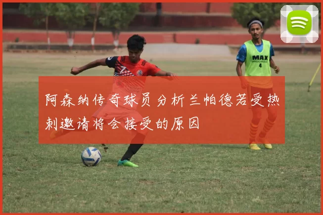 阿森纳传奇球员分析兰帕德若受热刺邀请将会接受的原因