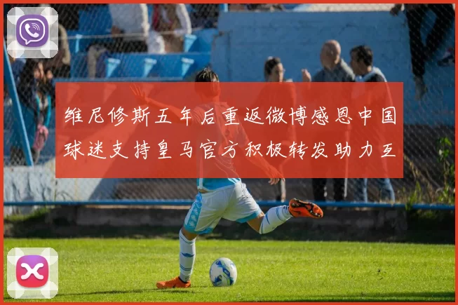 维尼修斯五年后重返微博感恩中国球迷支持皇马官方积极转发助力互动