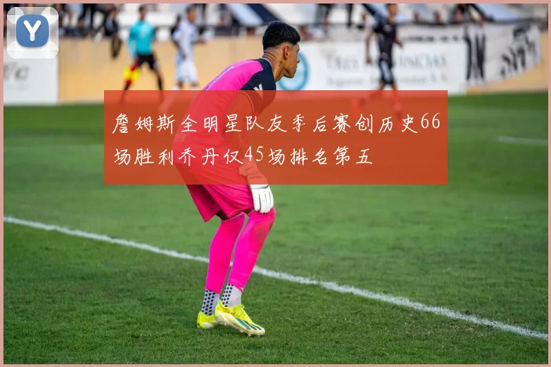 詹姆斯全明星队友季后赛创历史66场胜利乔丹仅45场排名第五