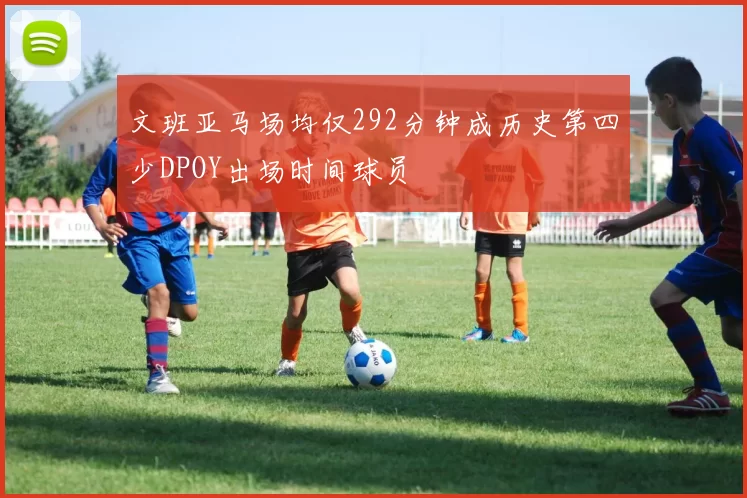 文班亚马场均仅292分钟成历史第四少DPOY出场时间球员