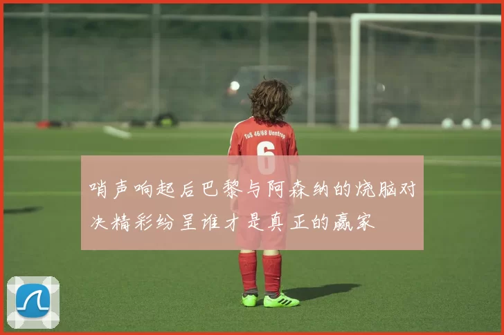 哨声响起后巴黎与阿森纳的烧脑对决精彩纷呈谁才是真正的赢家