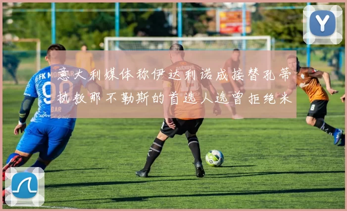 意大利媒体称伊达利诺成接替孔蒂执教那不勒斯的首选人选曾拒绝米兰邀约