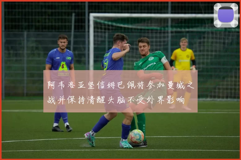 阿韦洛亚坚信姆巴佩将参加曼城之战并保持清醒头脑不受外界影响