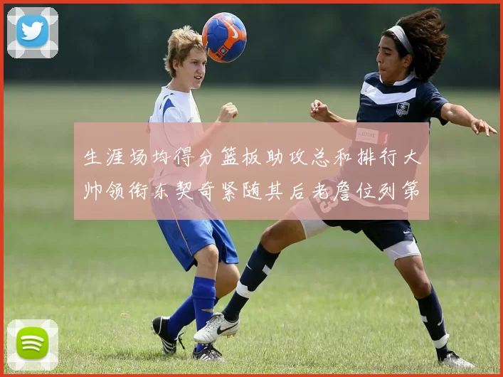 生涯场均得分篮板助攻总和排行大帅领衔东契奇紧随其后老詹位列第八